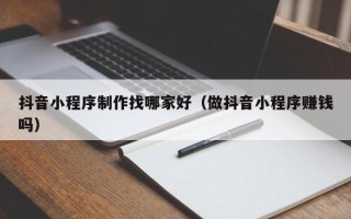 周口抖音小程序制作找哪家好（做抖音小程序赚钱吗）