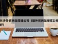 周口长沙外贸网站搭建公司（建外贸网站哪家公司好）